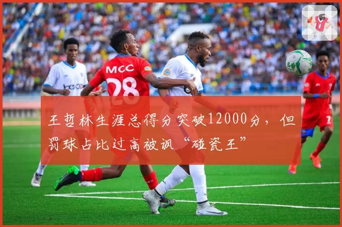王哲林生涯总得分突破12000分，但罚球占比过高被讽“碰瓷王”