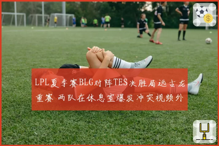 LPL夏季赛BLG对阵TES决胜局远古龙重赛 两队在休息室爆发冲突视频外泄