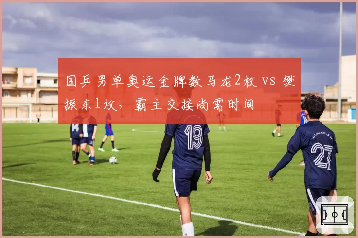 国乒男单奥运金牌数马龙2枚 vs 樊振东1枚，霸主交接尚需时间