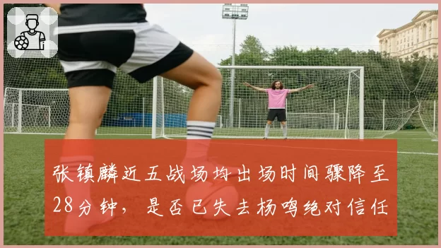 张镇麟近五战场均出场时间骤降至28分钟,是否已失去杨鸣绝对信任?