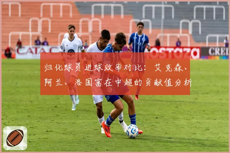 归化球员进球效率对比：艾克森、阿兰、洛国富在中超的贡献值分析