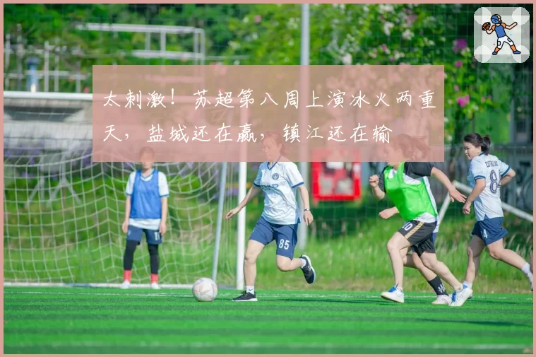 太刺激!苏超第八周上演冰火两重天,盐城还在赢,镇江还在输