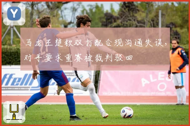 马龙王楚钦双打配合现沟通失误,对手要求重赛被裁判驳回
