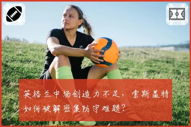 英格兰中场创造力不足，索斯盖特如何破解密集防守难题？