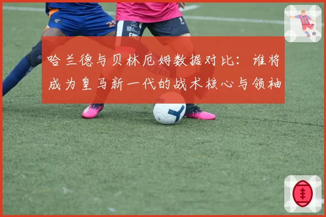 哈兰德与贝林厄姆数据对比:谁将成为皇马新一代的战术核心与领袖?