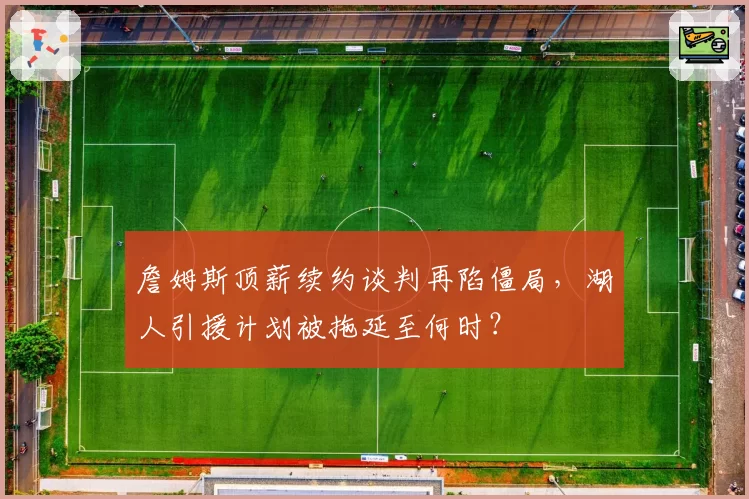 詹姆斯顶薪续约谈判再陷僵局,湖人引援计划被拖延至何时?