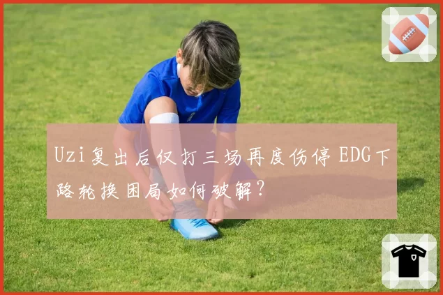Uzi复出后仅打三场再度伤停 EDG下路轮换困局如何破解?