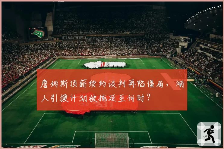 詹姆斯顶薪续约谈判再陷僵局,湖人引援计划被拖延至何时?