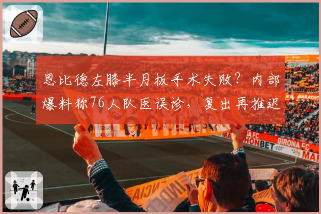 恩比德左膝半月板手术失败?内部爆料称76人队医误诊,复出再推迟