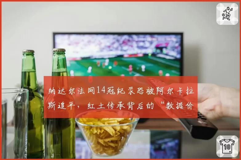 纳达尔法网14冠纪录恐被阿尔卡拉斯追平,红土传承背后的“数据价值”之争
