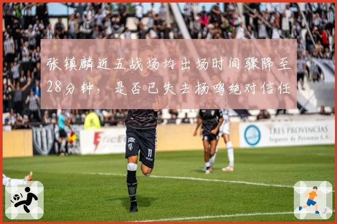 张镇麟近五战场均出场时间骤降至28分钟，是否已失去杨鸣绝对信任？