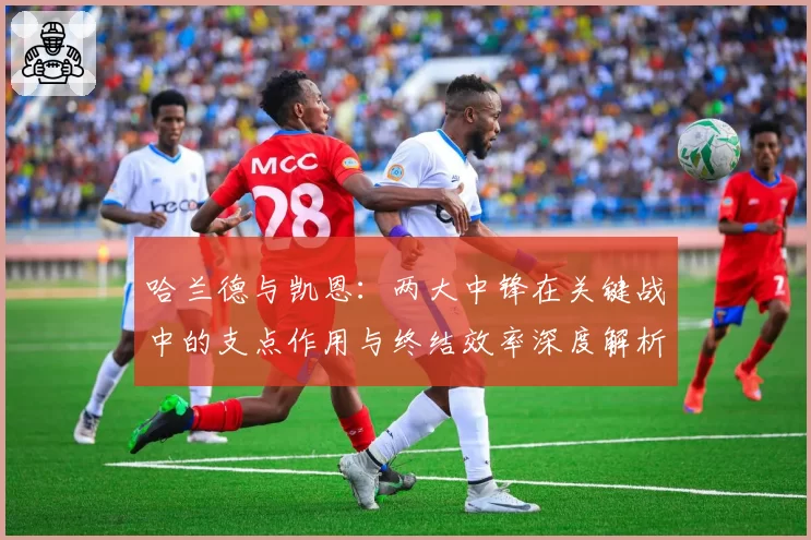 哈兰德与凯恩：两大中锋在关键战中的支点作用与终结效率深度解析