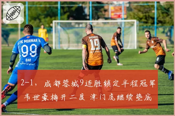 2-1,成都蓉城9连胜锁定半程冠军 韦世豪梅开二度 津门虎继续垫底