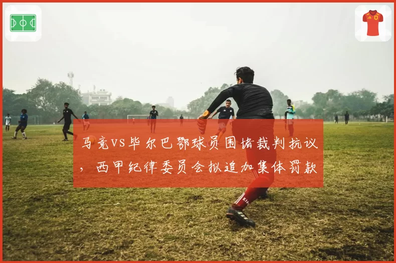 马竞vs毕尔巴鄂球员围堵裁判抗议，西甲纪律委员会拟追加集体罚款