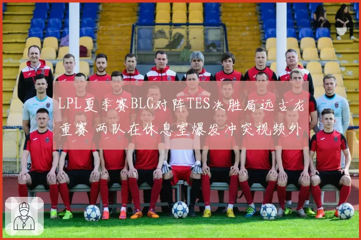 LPL夏季赛BLG对阵TES决胜局远古龙重赛 两队在休息室爆发冲突视频外泄