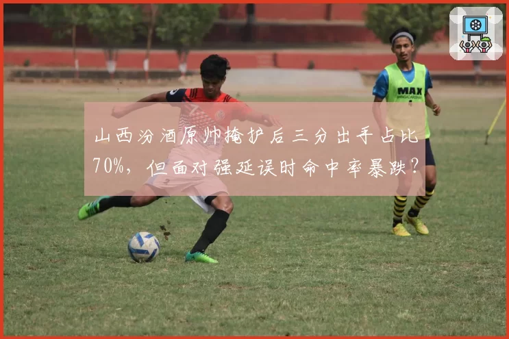 山西汾酒原帅掩护后三分出手占比70%，但面对强延误时命中率暴跌？