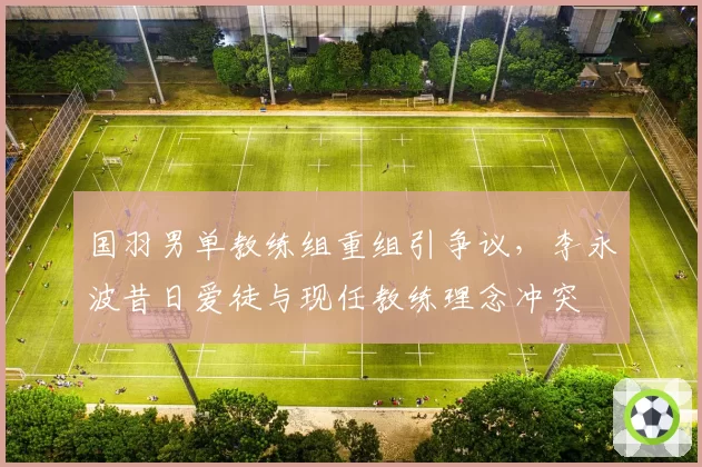国羽男单教练组重组引争议,李永波昔日爱徒与现任教练理念冲突