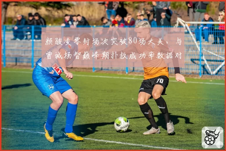 颜骏凌零封场次突破80场大关，与曾诚杨智巅峰期扑救成功率数据对比