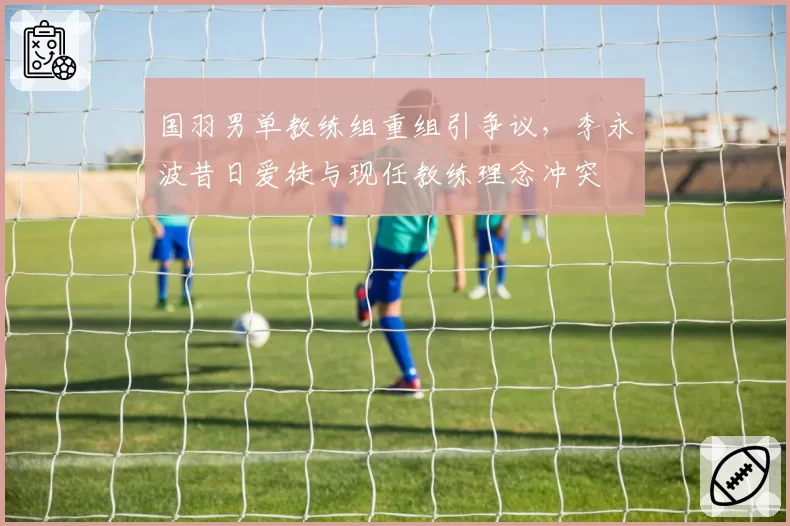 国羽男单教练组重组引争议，李永波昔日爱徒与现任教练理念冲突
