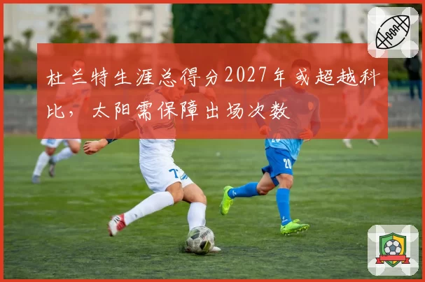 杜兰特生涯总得分2027年或超越科比，太阳需保障出场次数