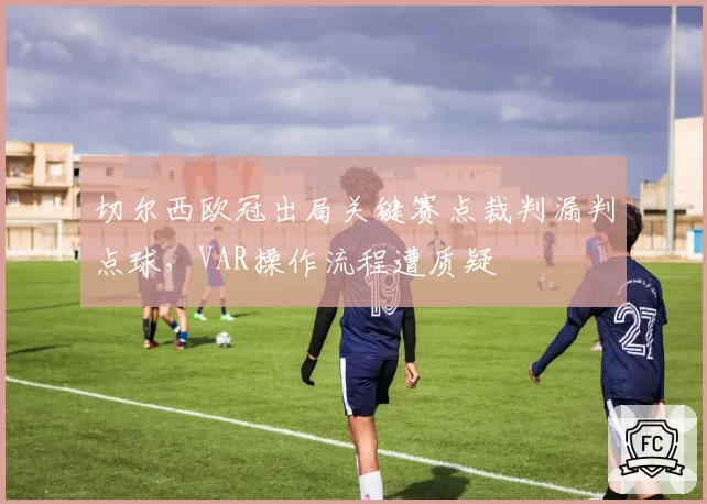切尔西欧冠出局关键赛点裁判漏判点球，VAR操作流程遭质疑