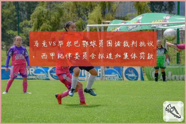 马竞vs毕尔巴鄂球员围堵裁判抗议,西甲纪律委员会拟追加集体罚款