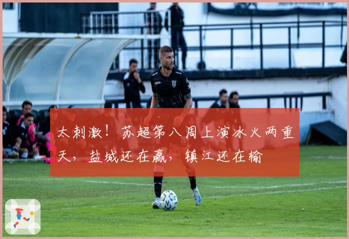 太刺激!苏超第八周上演冰火两重天,盐城还在赢,镇江还在输