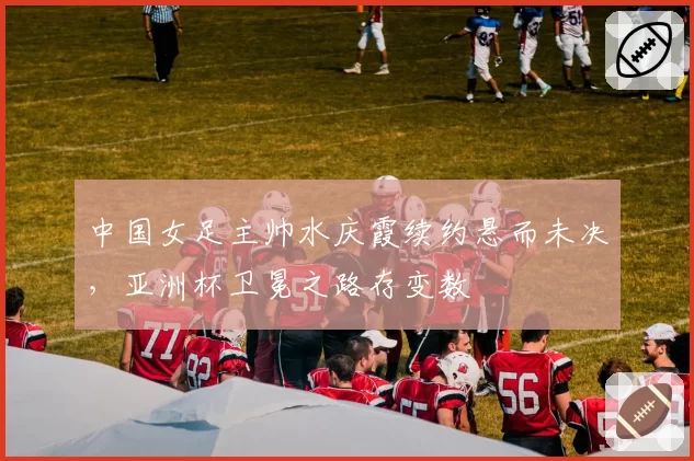 中国女足主帅水庆霞续约悬而未决，亚洲杯卫冕之路存变数