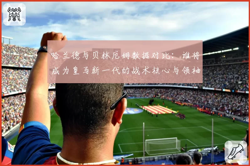 哈兰德与贝林厄姆数据对比：谁将成为皇马新一代的战术核心与领袖？