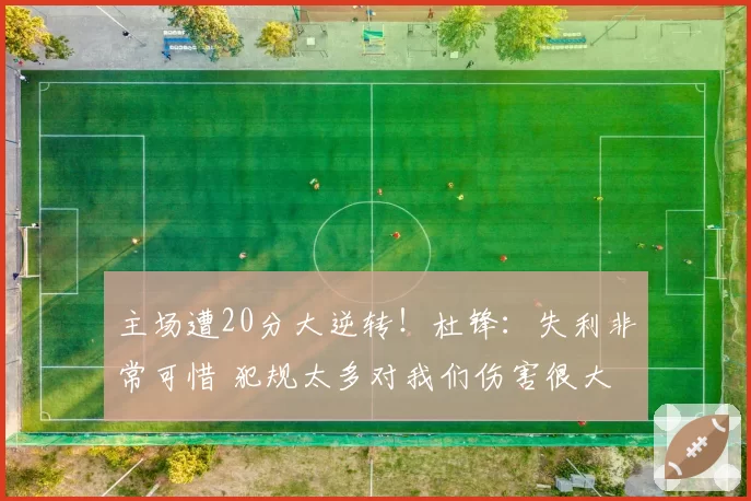 主场遭20分大逆转！杜锋：失利非常可惜 犯规太多对我们伤害很大