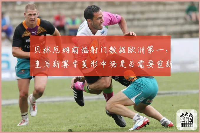 贝林厄姆前插射门数据欧洲第一，皇马新赛季菱形中场是否需要重新设计？
