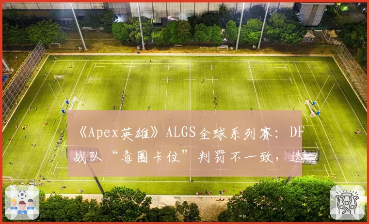 《Apex英雄》ALGS全球系列赛:DF战队“毒圈卡位”判罚不一致,选手称裁判缺乏统一标准