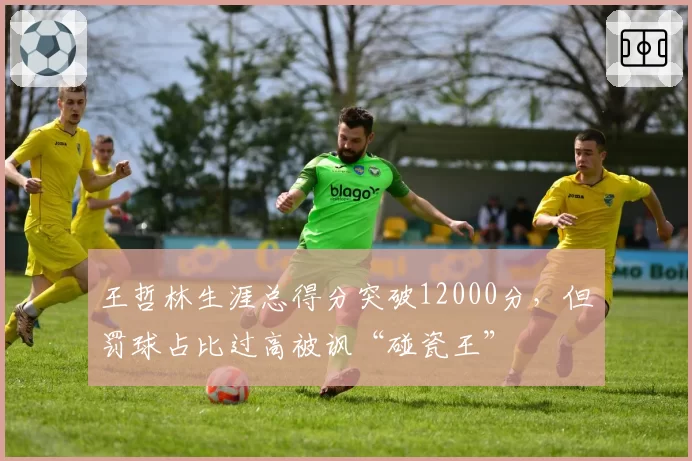 王哲林生涯总得分突破12000分，但罚球占比过高被讽“碰瓷王”