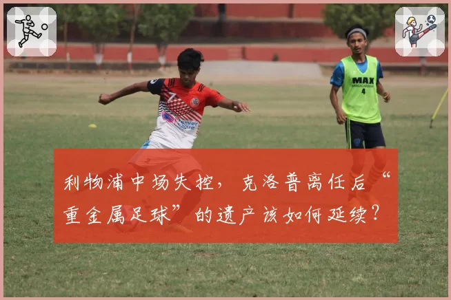 利物浦中场失控,克洛普离任后“重金属足球”的遗产该如何延续?