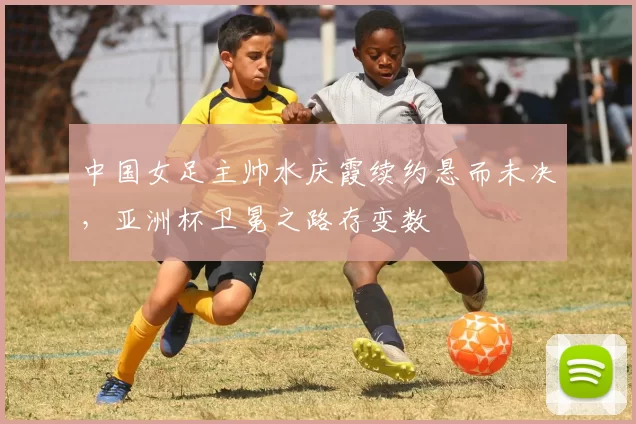 中国女足主帅水庆霞续约悬而未决，亚洲杯卫冕之路存变数