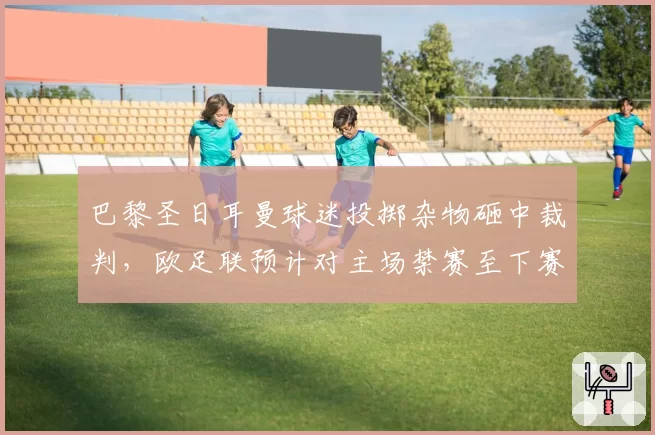 巴黎圣日耳曼球迷投掷杂物砸中裁判，欧足联预计对主场禁赛至下赛季