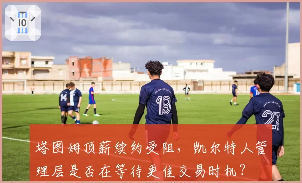 塔图姆顶薪续约受阻，凯尔特人管理层是否在等待更佳交易时机？