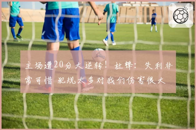 主场遭20分大逆转！杜锋：失利非常可惜 犯规太多对我们伤害很大