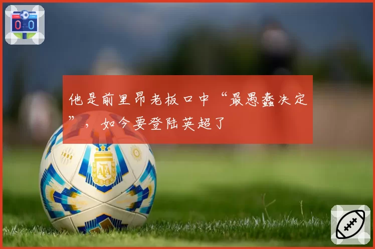 他是前里昂老板口中“最愚蠢决定”,如今要登陆英超了