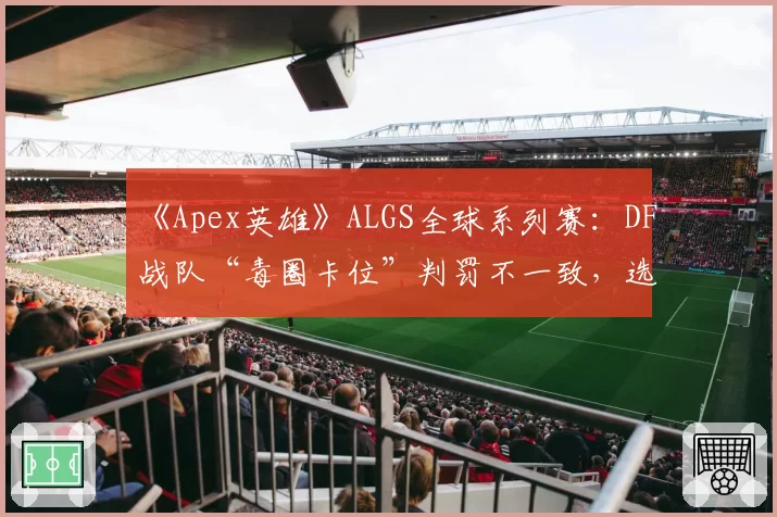 《Apex英雄》ALGS全球系列赛:DF战队“毒圈卡位”判罚不一致,选手称裁判缺乏统一标准