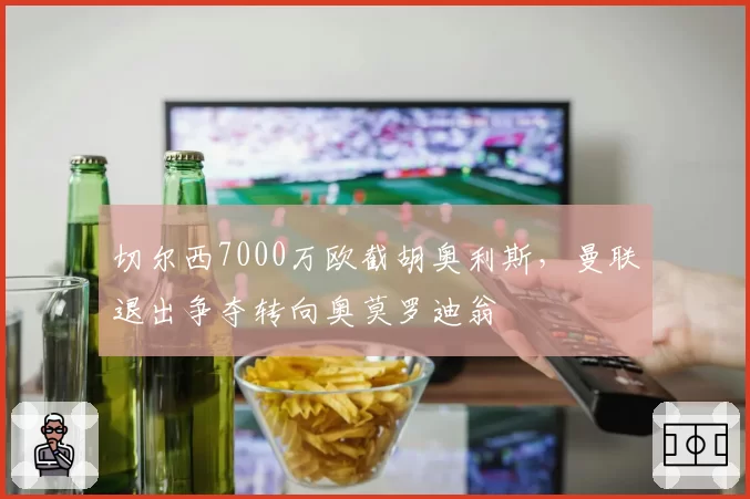 切尔西7000万欧截胡奥利斯，曼联退出争夺转向奥莫罗迪翁