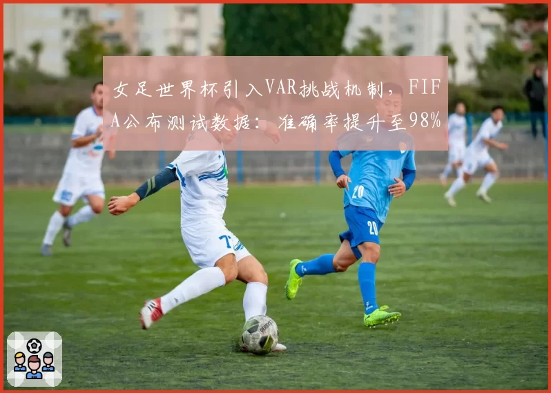 女足世界杯引入VAR挑战机制,FIFA公布测试数据:准确率提升至98%