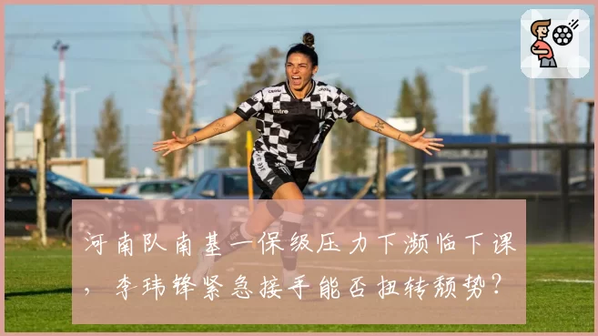 河南队南基一保级压力下濒临下课,李玮锋紧急接手能否扭转颓势?