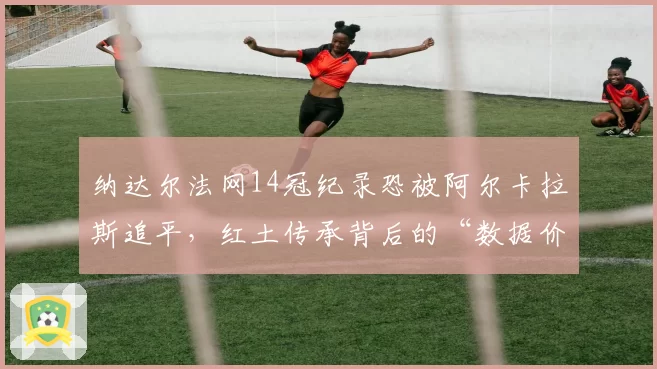 纳达尔法网14冠纪录恐被阿尔卡拉斯追平，红土传承背后的“数据价值”之争