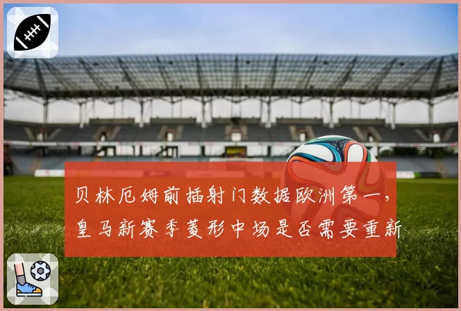 贝林厄姆前插射门数据欧洲第一，皇马新赛季菱形中场是否需要重新设计？